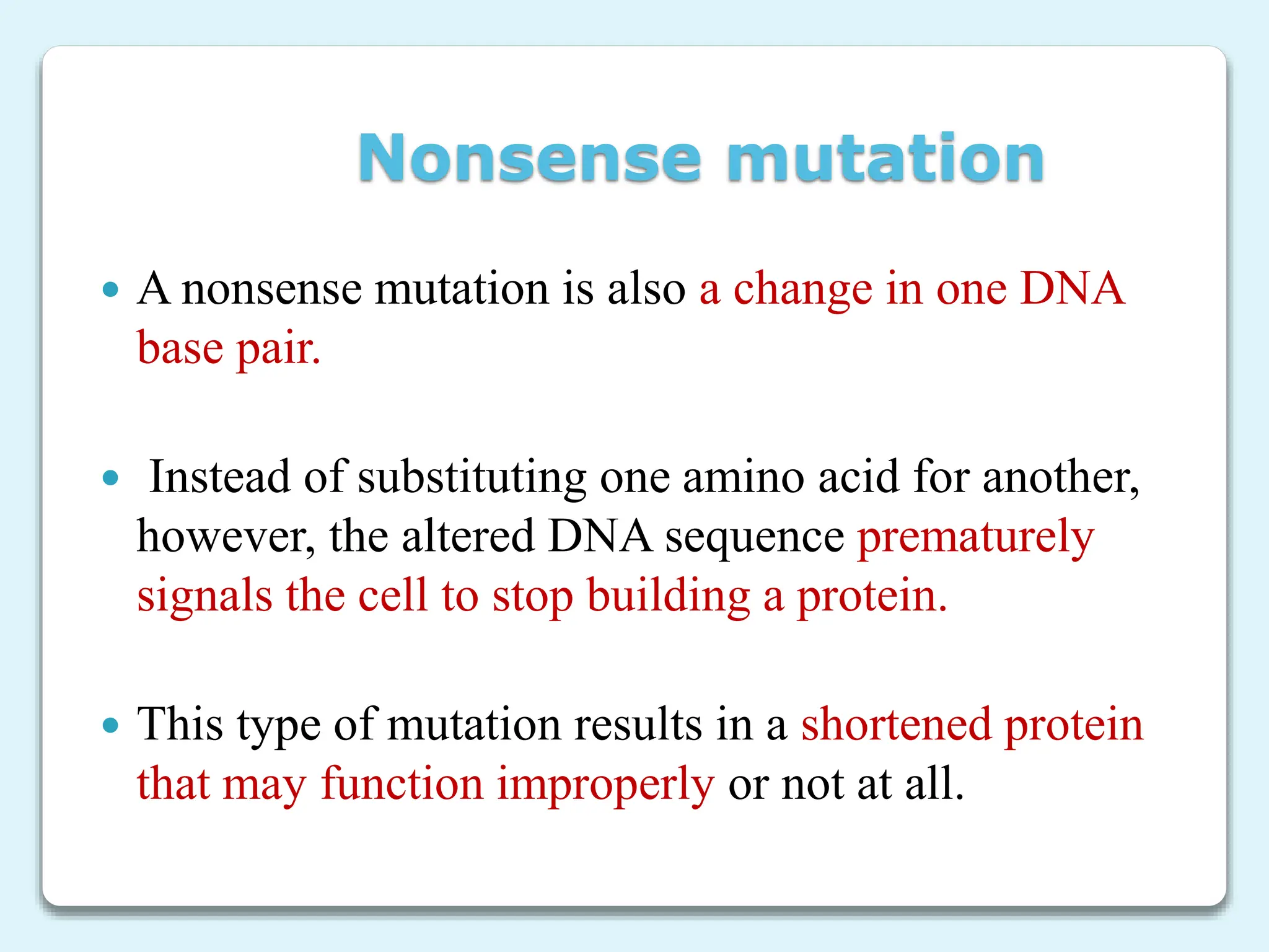 Nonsense mutation
 A nonsense mutation is also a change in one DNA
base pair.
 Instead of substituting one amino acid for another,
however, the altered DNA sequence prematurely
signals the cell to stop building a protein.
 This type of mutation results in a shortened protein
that may function improperly or not at all.
 
