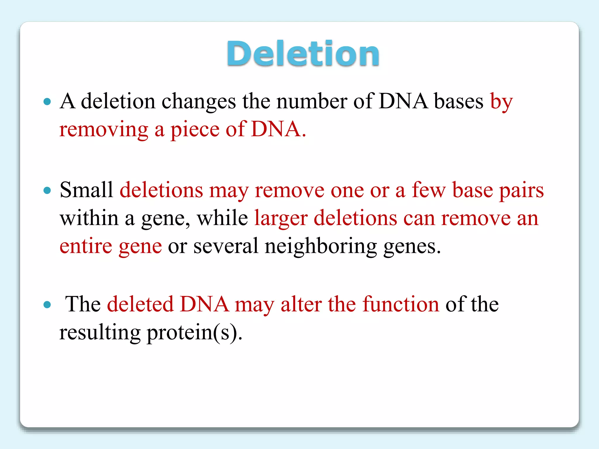 Deletion
 A deletion changes the number of DNA bases by
removing a piece of DNA.
 Small deletions may remove one or a few base pairs
within a gene, while larger deletions can remove an
entire gene or several neighboring genes.
 The deleted DNA may alter the function of the
resulting protein(s).
 