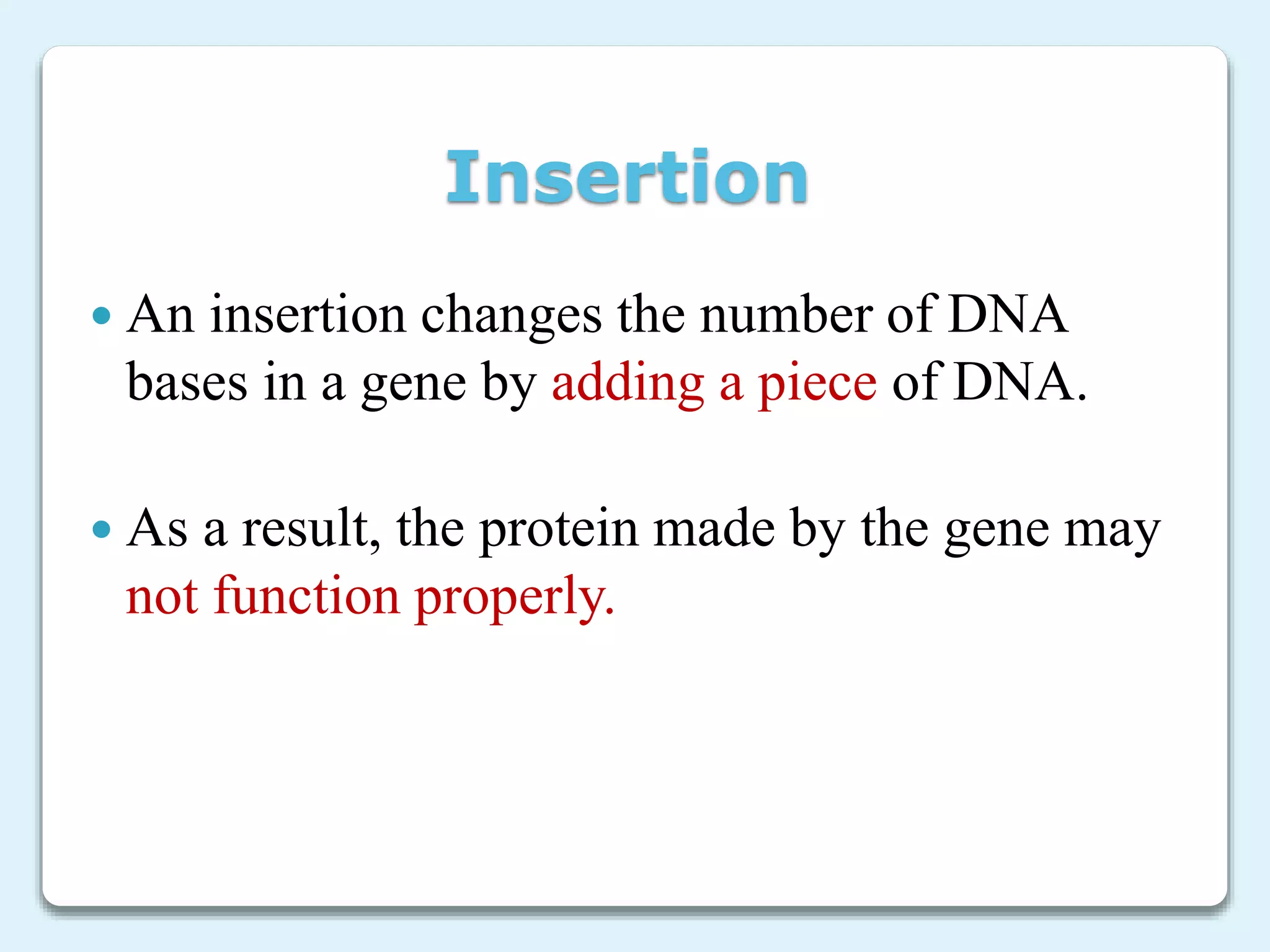 Insertion
 An insertion changes the number of DNA
bases in a gene by adding a piece of DNA.
 As a result, the protein made by the gene may
not function properly.
 