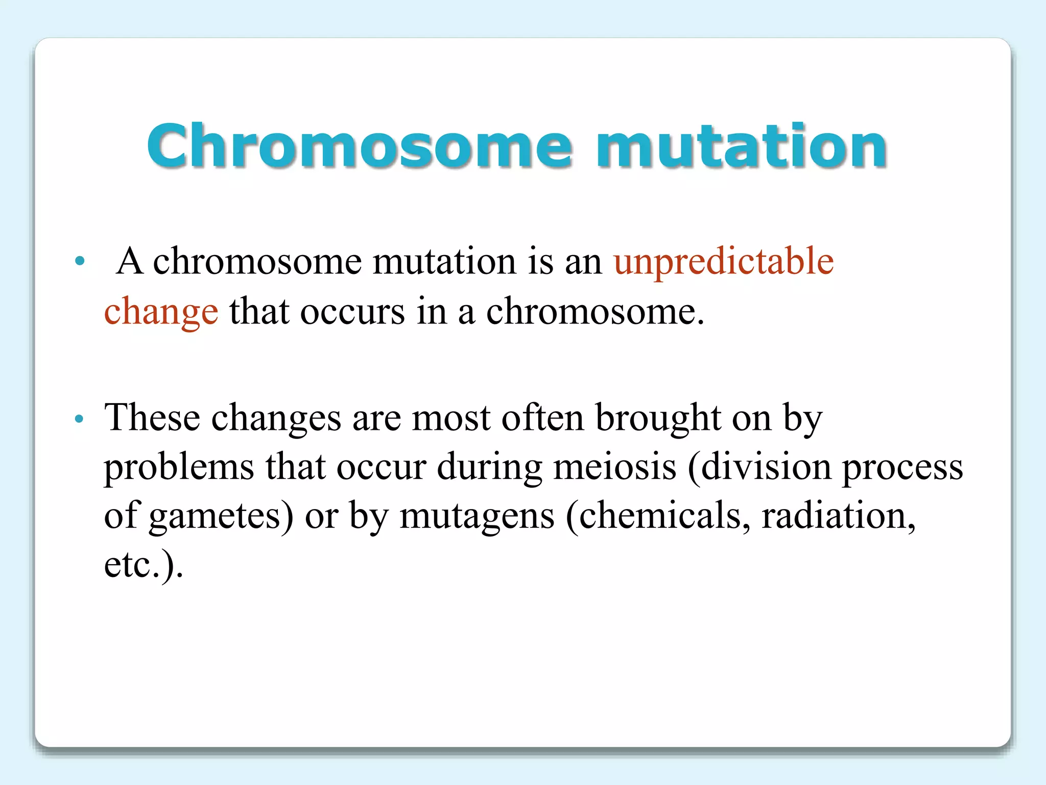 Chromosome mutation
• A chromosome mutation is an unpredictable
change that occurs in a chromosome.
• These changes are most often brought on by
problems that occur during meiosis (division process
of gametes) or by mutagens (chemicals, radiation,
etc.).
 