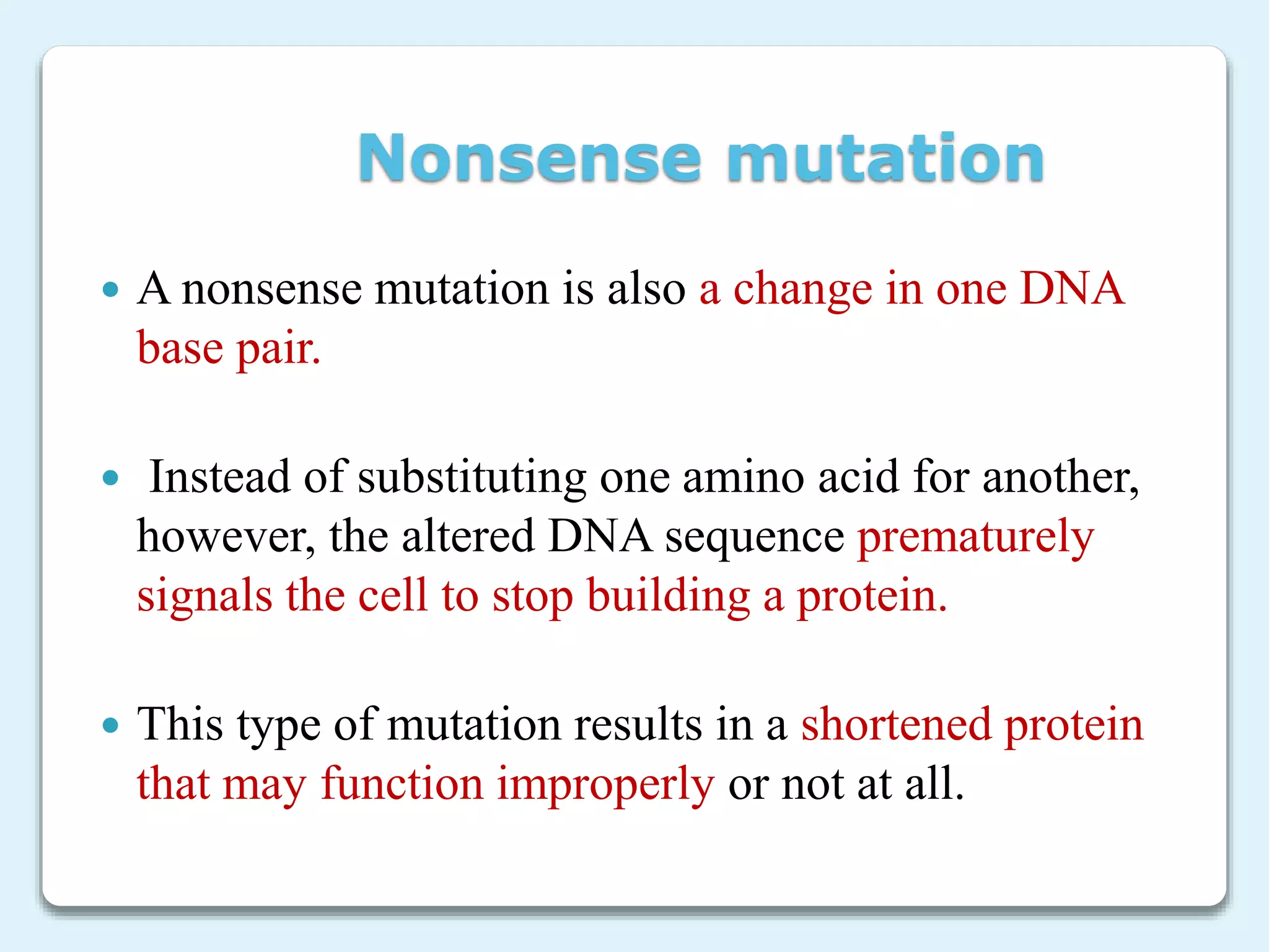 Nonsense mutation
 A nonsense mutation is also a change in one DNA
base pair.
 Instead of substituting one amino acid for another,
however, the altered DNA sequence prematurely
signals the cell to stop building a protein.
 This type of mutation results in a shortened protein
that may function improperly or not at all.
 