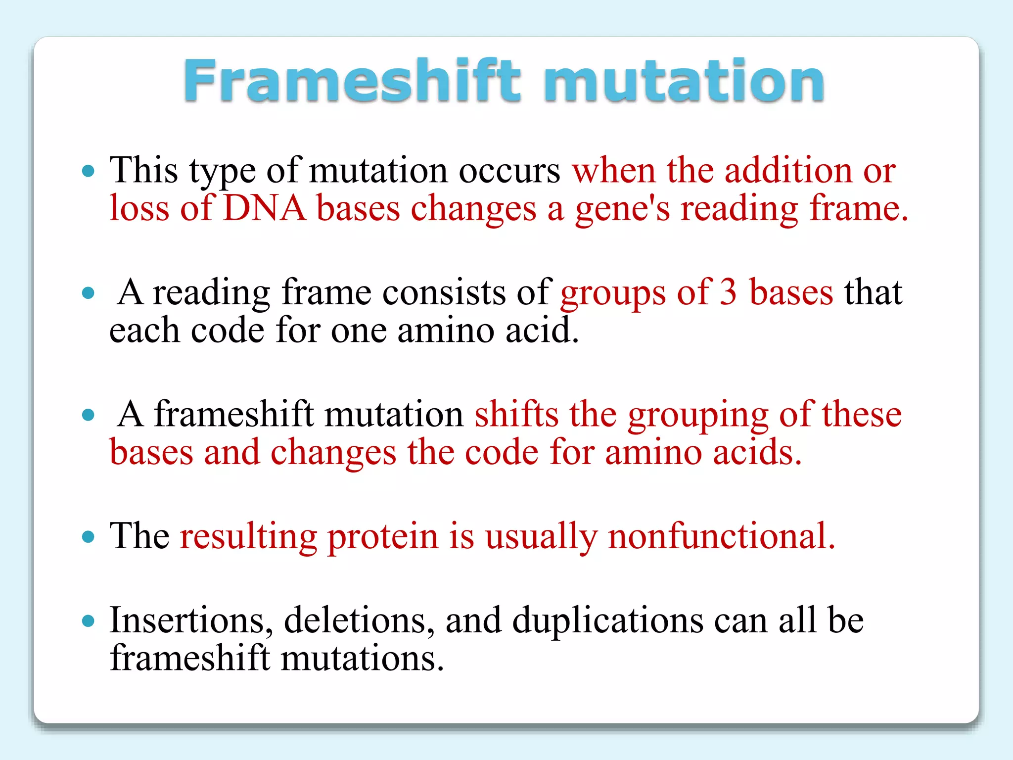 Frameshift mutation
 This type of mutation occurs when the addition or
loss of DNA bases changes a gene's reading frame.
 A reading frame consists of groups of 3 bases that
each code for one amino acid.
 A frameshift mutation shifts the grouping of these
bases and changes the code for amino acids.
 The resulting protein is usually nonfunctional.
 Insertions, deletions, and duplications can all be
frameshift mutations.
 