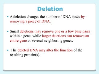 Deletion
 A deletion changes the number of DNA bases by
removing a piece of DNA.
 Small deletions may remove one or a few base pairs
within a gene, while larger deletions can remove an
entire gene or several neighboring genes.
 The deleted DNA may alter the function of the
resulting protein(s).
 