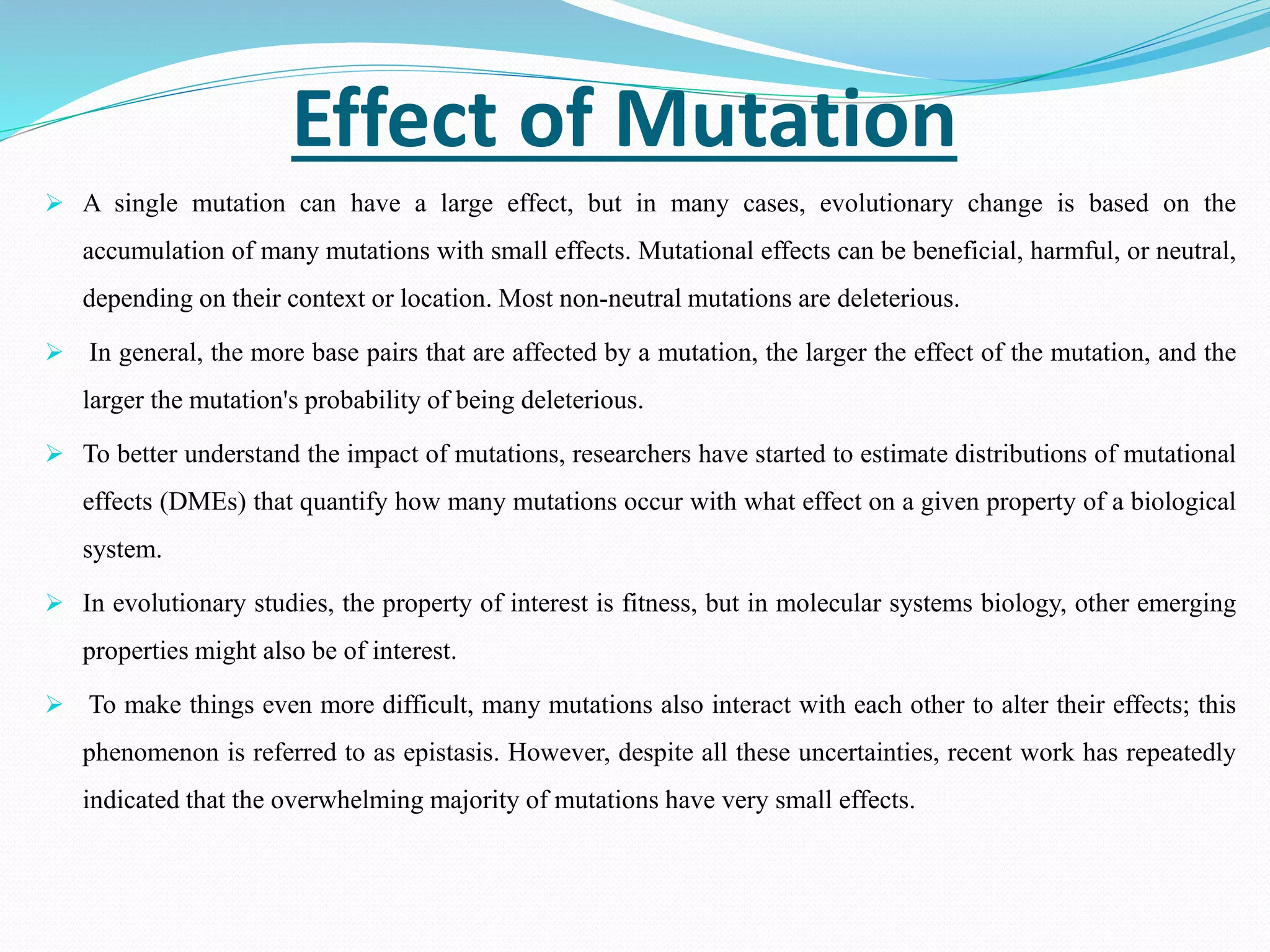 Effect of Mutation
 A single mutation can have a large effect, but in many cases, evolutionary change is based on the
accumulation of many mutations with small effects. Mutational effects can be beneficial, harmful, or neutral,
depending on their context or location. Most non-neutral mutations are deleterious.
 In general, the more base pairs that are affected by a mutation, the larger the effect of the mutation, and the
larger the mutation's probability of being deleterious.
 To better understand the impact of mutations, researchers have started to estimate distributions of mutational
effects (DMEs) that quantify how many mutations occur with what effect on a given property of a biological
system.
 In evolutionary studies, the property of interest is fitness, but in molecular systems biology, other emerging
properties might also be of interest.
 To make things even more difficult, many mutations also interact with each other to alter their effects; this
phenomenon is referred to as epistasis. However, despite all these uncertainties, recent work has repeatedly
indicated that the overwhelming majority of mutations have very small effects.
 