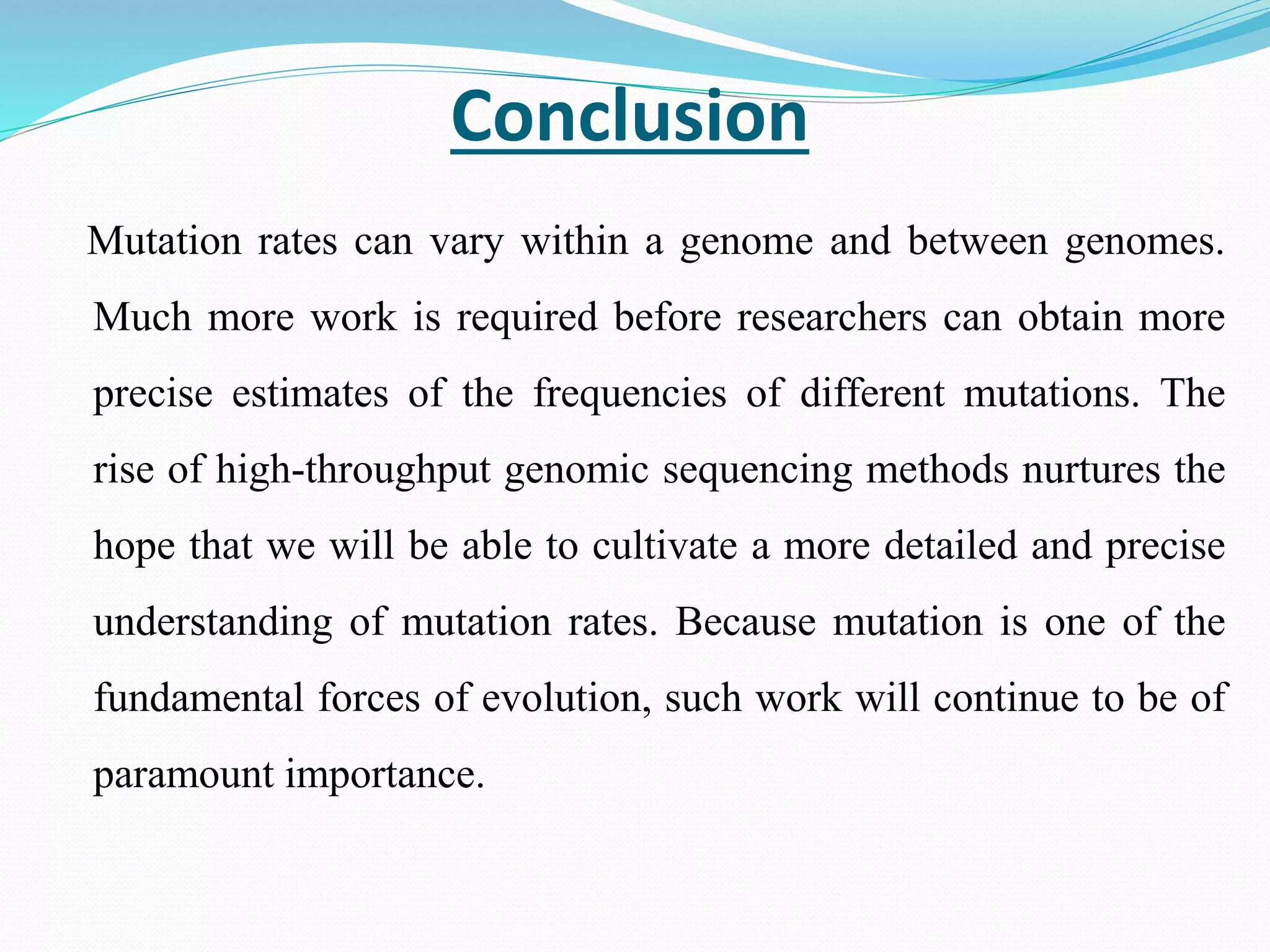Conclusion
Mutation rates can vary within a genome and between genomes.
Much more work is required before researchers can obtain more
precise estimates of the frequencies of different mutations. The
rise of high-throughput genomic sequencing methods nurtures the
hope that we will be able to cultivate a more detailed and precise
understanding of mutation rates. Because mutation is one of the
fundamental forces of evolution, such work will continue to be of
paramount importance.
 