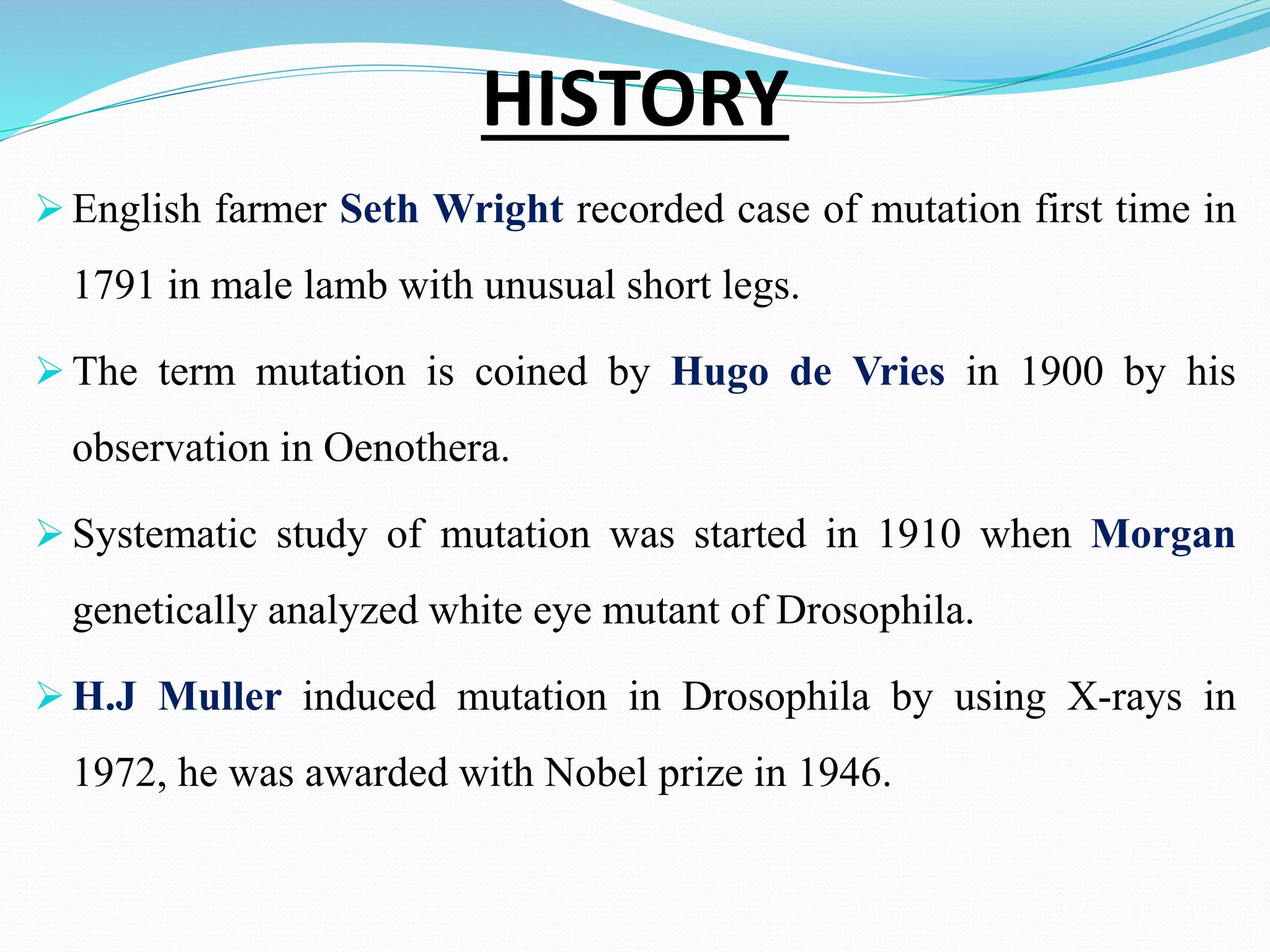 HISTORY
 English farmer Seth Wright recorded case of mutation first time in
1791 in male lamb with unusual short legs.
 The term mutation is coined by Hugo de Vries in 1900 by his
observation in Oenothera.
 Systematic study of mutation was started in 1910 when Morgan
genetically analyzed white eye mutant of Drosophila.
 H.J Muller induced mutation in Drosophila by using X-rays in
1972, he was awarded with Nobel prize in 1946.
 