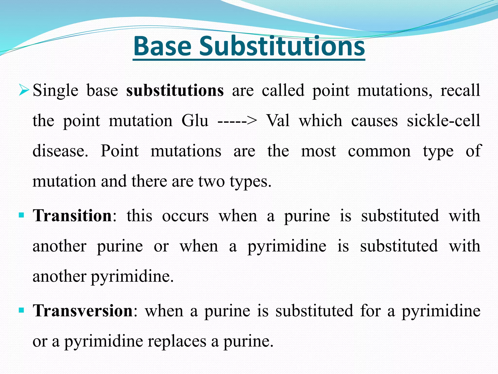 Base Substitutions
Single base substitutions are called point mutations, recall
the point mutation Glu -----> Val which causes sickle-cell
disease. Point mutations are the most common type of
mutation and there are two types.
 Transition: this occurs when a purine is substituted with
another purine or when a pyrimidine is substituted with
another pyrimidine.
 Transversion: when a purine is substituted for a pyrimidine
or a pyrimidine replaces a purine.
 