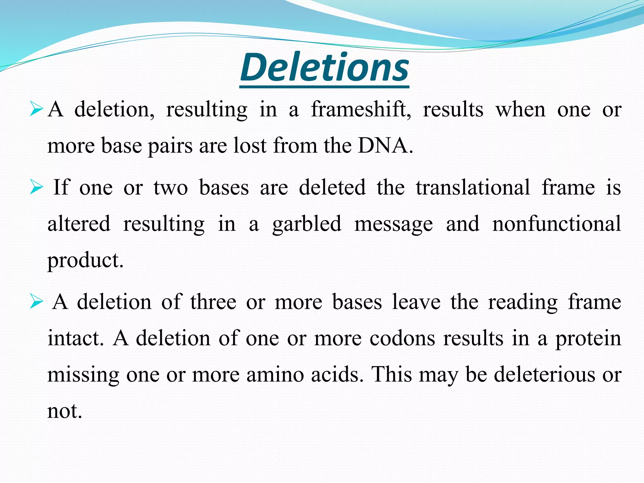 Deletions
A deletion, resulting in a frameshift, results when one or
more base pairs are lost from the DNA.
 If one or two bases are deleted the translational frame is
altered resulting in a garbled message and nonfunctional
product.
 A deletion of three or more bases leave the reading frame
intact. A deletion of one or more codons results in a protein
missing one or more amino acids. This may be deleterious or
not.
 