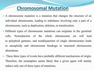 Chromosomal Mutation
 A chromosome mutation is a mutation that changes the structure of an
individual chromosome, leading to imbalance involving only a part of a
chromosome, such as duplication, deletion, or translocation.
 Different types of chromosome mutations can originate in the germinal
cells. Nonreduction of the whole chromosome set will lead
to polyploid gametes, and nondisjunction of single chromosomes leads
to aneuploidy and chromosome breakage to structural chromosome
aberrations.
 These three types of events have probably different mechanisms of origin.
Therefore, the assumption seems likely that a given agent will mainly
induce only one of these types of mutations.
 