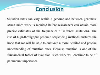 Conclusion
Mutation rates can vary within a genome and between genomes.
Much more work is required before researchers can obtain more
precise estimates of the frequencies of different mutations. The
rise of high-throughput genomic sequencing methods nurtures the
hope that we will be able to cultivate a more detailed and precise
understanding of mutation rates. Because mutation is one of the
fundamental forces of evolution, such work will continue to be of
paramount importance.
 