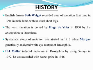 HISTORY
 English farmer Seth Wright recorded case of mutation first time in
1791 in male lamb with unusual short legs.
 The term mutation is coined by Hugo de Vries in 1900 by his
observation in Oenothera.
 Systematic study of mutation was started in 1910 when Morgan
genetically analyzed white eye mutant of Drosophila.
 H.J Muller induced mutation in Drosophila by using X-rays in
1972, he was awarded with Nobel prize in 1946.
 