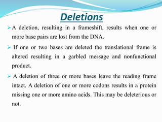 Deletions
A deletion, resulting in a frameshift, results when one or
more base pairs are lost from the DNA.
 If one or two bases are deleted the translational frame is
altered resulting in a garbled message and nonfunctional
product.
 A deletion of three or more bases leave the reading frame
intact. A deletion of one or more codons results in a protein
missing one or more amino acids. This may be deleterious or
not.
 