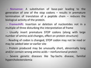 - Nonsense: A substitution of base-pair leading to the
generation of one of the stop codons – results in premature
termination of translation of a peptide chain – reduces the
biological activity of the protein.
- Frameshift: Insertion or deletion of nucleotides not in a
multiple of three disturbing the interpretation of frame
- Usually insert premature STOP codons (along with large
number of amino acid changes, effect on protein structure)
- Reading of codon is changed, STOP codon may not be read or
may be added later or earlier site
- Protein produced may be unusually short, abnormally long
and/or contain wrong amino acids – nonfunctional protein
- Severe genetic diseases like Tay-Sachs disease, familial
hypercholesterolemia
 