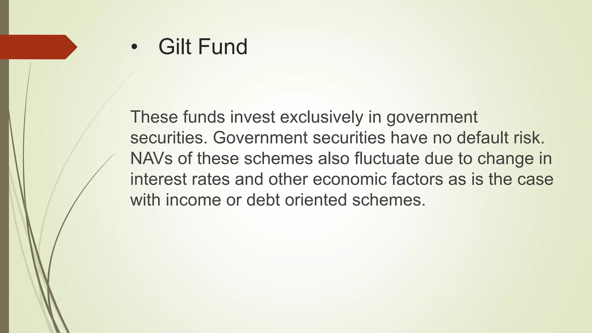 • Gilt Fund
These funds invest exclusively in government
securities. Government securities have no default risk.
NAVs of these schemes also fluctuate due to change in
interest rates and other economic factors as is the case
with income or debt oriented schemes.
 