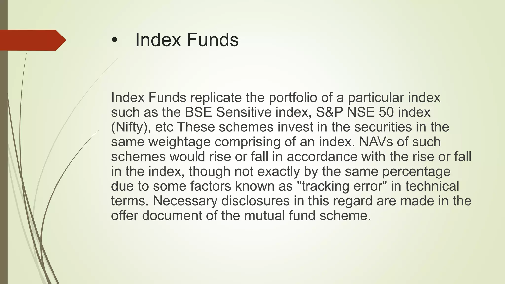 • Index Funds
Index Funds replicate the portfolio of a particular index
such as the BSE Sensitive index, S&P NSE 50 index
(Nifty), etc These schemes invest in the securities in the
same weightage comprising of an index. NAVs of such
schemes would rise or fall in accordance with the rise or fall
in the index, though not exactly by the same percentage
due to some factors known as "tracking error" in technical
terms. Necessary disclosures in this regard are made in the
offer document of the mutual fund scheme.
 