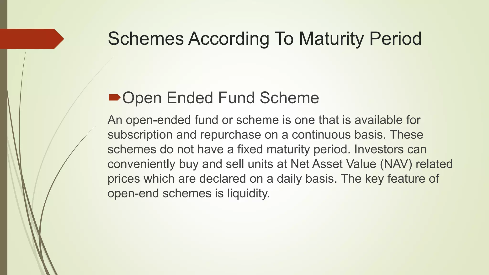 Schemes According To Maturity Period
Open Ended Fund Scheme
An open-ended fund or scheme is one that is available for
subscription and repurchase on a continuous basis. These
schemes do not have a fixed maturity period. Investors can
conveniently buy and sell units at Net Asset Value (NAV) related
prices which are declared on a daily basis. The key feature of
open-end schemes is liquidity.
 