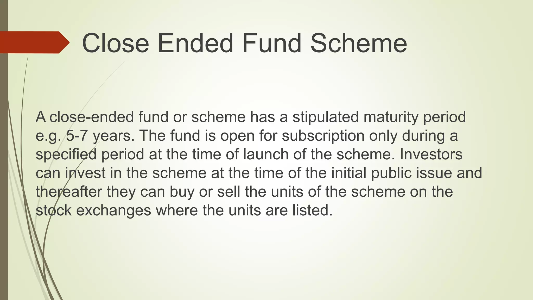  Close Ended Fund Scheme
A close-ended fund or scheme has a stipulated maturity period
e.g. 5-7 years. The fund is open for subscription only during a
specified period at the time of launch of the scheme. Investors
can invest in the scheme at the time of the initial public issue and
thereafter they can buy or sell the units of the scheme on the
stock exchanges where the units are listed.
 