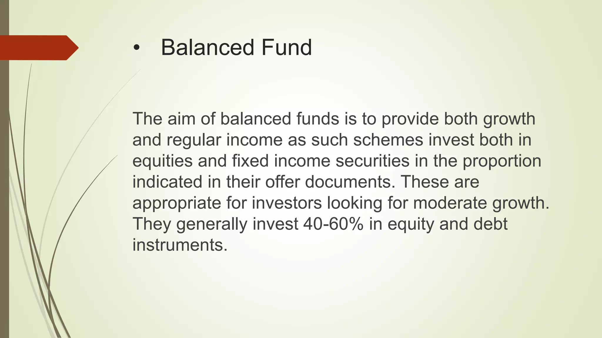 • Balanced Fund
The aim of balanced funds is to provide both growth
and regular income as such schemes invest both in
equities and fixed income securities in the proportion
indicated in their offer documents. These are
appropriate for investors looking for moderate growth.
They generally invest 40-60% in equity and debt
instruments.
 
