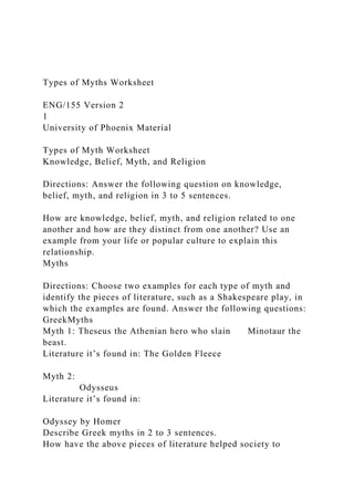 Types of Myths Worksheet
ENG/155 Version 2
1
University of Phoenix Material
Types of Myth Worksheet
Knowledge, Belief, Myth, and Religion
Directions: Answer the following question on knowledge,
belief, myth, and religion in 3 to 5 sentences.
How are knowledge, belief, myth, and religion related to one
another and how are they distinct from one another? Use an
example from your life or popular culture to explain this
relationship.
Myths
Directions: Choose two examples for each type of myth and
identify the pieces of literature, such as a Shakespeare play, in
which the examples are found. Answer the following questions:
GreekMyths
Myth 1: Theseus the Athenian hero who slain Minotaur the
beast.
Literature it’s found in: The Golden Fleece
Myth 2:
Odysseus
Literature it’s found in:
Odyssey by Homer
Describe Greek myths in 2 to 3 sentences.
How have the above pieces of literature helped society to
 