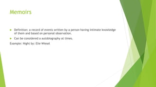 Memoirs
 Definition: a record of events written by a person having intimate knowledge
of them and based on personal observation.
 Can be considered a autobiography at times.
Example: Night by: Elie Wiesel
 