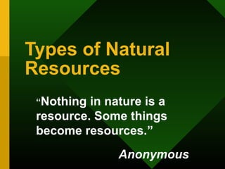 Types of Natural
Resources
“Nothing in nature is a
resource. Some things
become resources.”
Anonymous
 