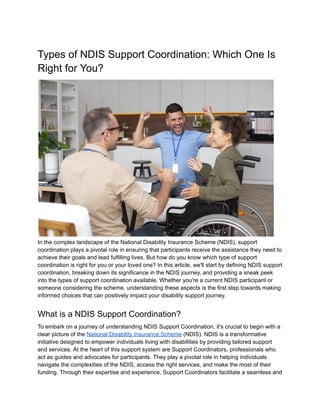Types of NDIS Support Coordination: Which One Is
Right for You?
In the complex landscape of the National Disability Insurance Scheme (NDIS), support
coordination plays a pivotal role in ensuring that participants receive the assistance they need to
achieve their goals and lead fulfilling lives. But how do you know which type of support
coordination is right for you or your loved one? In this article, we'll start by defining NDIS support
coordination, breaking down its significance in the NDIS journey, and providing a sneak peek
into the types of support coordination available. Whether you're a current NDIS participant or
someone considering the scheme, understanding these aspects is the first step towards making
informed choices that can positively impact your disability support journey.
What is a NDIS Support Coordination?
To embark on a journey of understanding NDIS Support Coordination, it's crucial to begin with a
clear picture of the National Disability Insurance Scheme (NDIS). NDIS is a transformative
initiative designed to empower individuals living with disabilities by providing tailored support
and services. At the heart of this support system are Support Coordinators, professionals who
act as guides and advocates for participants. They play a pivotal role in helping individuals
navigate the complexities of the NDIS, access the right services, and make the most of their
funding. Through their expertise and experience, Support Coordinators facilitate a seamless and
 