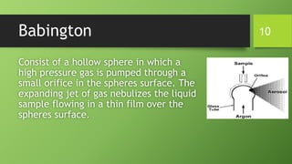 Babington
Consist of a hollow sphere in which a
high pressure gas is pumped through a
small orifice in the spheres surface. The
expanding jet of gas nebulizes the liquid
sample flowing in a thin film over the
spheres surface.
10
 