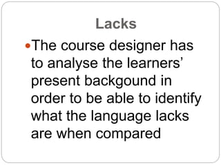 Lacks
The course designer has
to analyse the learners’
present backgound in
order to be able to identify
what the language lacks
are when compared
 