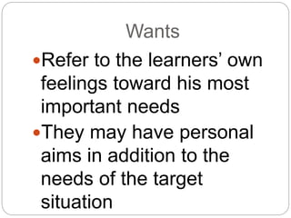 Wants
Refer to the learners’ own
feelings toward his most
important needs
They may have personal
aims in addition to the
needs of the target
situation
 