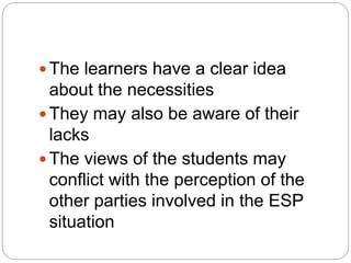  The learners have a clear idea
about the necessities
 They may also be aware of their
lacks
 The views of the students may
conflict with the perception of the
other parties involved in the ESP
situation
 