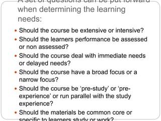 A set of questions can be put forward
when determining the learning
needs:
 Should the course be extensive or intensive?
 Should the learners performance be assessed
or non assessed?
 Should the course deal with immediate needs
or delayed needs?
 Should the course have a broad focus or a
narrow focus?
 Should the course be ‘pre-study’ or ‘pre-
experience’ or run parallel with the study
experience?
 Should the materials be common core or
 
