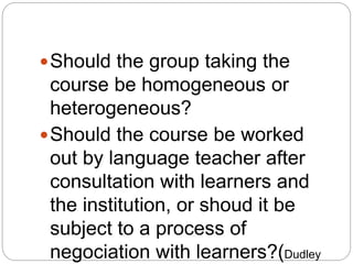 Should the group taking the
course be homogeneous or
heterogeneous?
Should the course be worked
out by language teacher after
consultation with learners and
the institution, or shoud it be
subject to a process of
negociation with learners?(Dudley
 