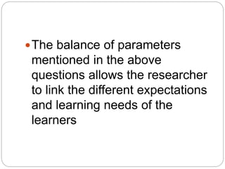 The balance of parameters
mentioned in the above
questions allows the researcher
to link the different expectations
and learning needs of the
learners
 