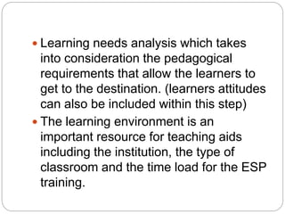  Learning needs analysis which takes
into consideration the pedagogical
requirements that allow the learners to
get to the destination. (learners attitudes
can also be included within this step)
 The learning environment is an
important resource for teaching aids
including the institution, the type of
classroom and the time load for the ESP
training.
 