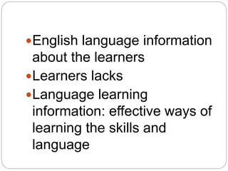 English language information
about the learners
Learners lacks
Language learning
information: effective ways of
learning the skills and
language
 