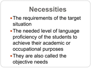 Necessities
The requirements of the target
situation
The needed level of language
proficiency of the students to
achieve their academic or
occupational purposes
They are also called the
objective needs
 