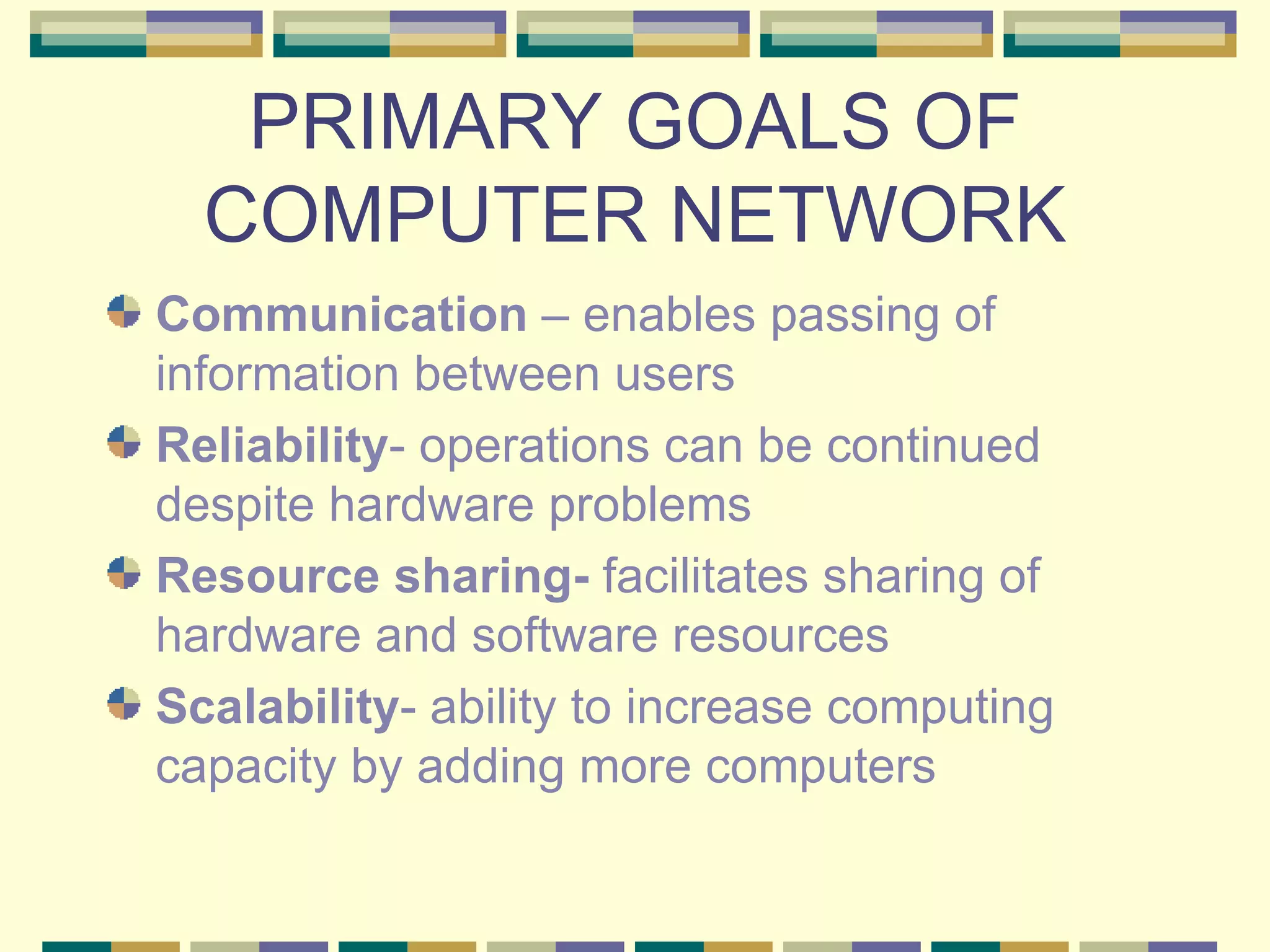 PRIMARY GOALS OF COMPUTER NETWORK Communication – enables passing of information between users Reliability - operations can be continued despite hardware problems Resource sharing- facilitates sharing of hardware and software resources Scalability - ability to increase computing capacity by adding more computers