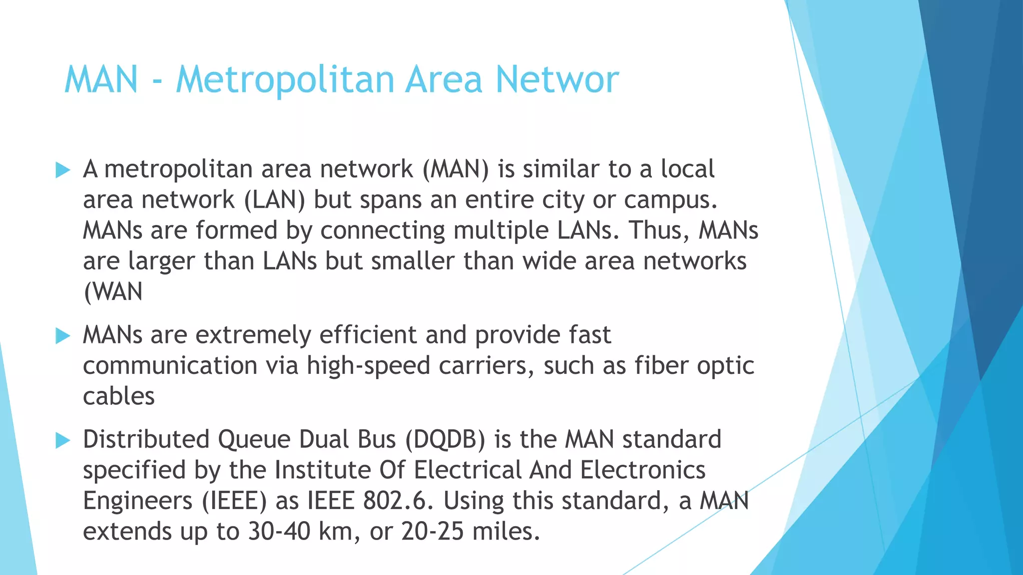 MAN - Metropolitan Area Networ
 A metropolitan area network (MAN) is similar to a local
area network (LAN) but spans an entire city or campus.
MANs are formed by connecting multiple LANs. Thus, MANs
are larger than LANs but smaller than wide area networks
(WAN
 MANs are extremely efficient and provide fast
communication via high-speed carriers, such as fiber optic
cables
 Distributed Queue Dual Bus (DQDB) is the MAN standard
specified by the Institute Of Electrical And Electronics
Engineers (IEEE) as IEEE 802.6. Using this standard, a MAN
extends up to 30-40 km, or 20-25 miles.
 