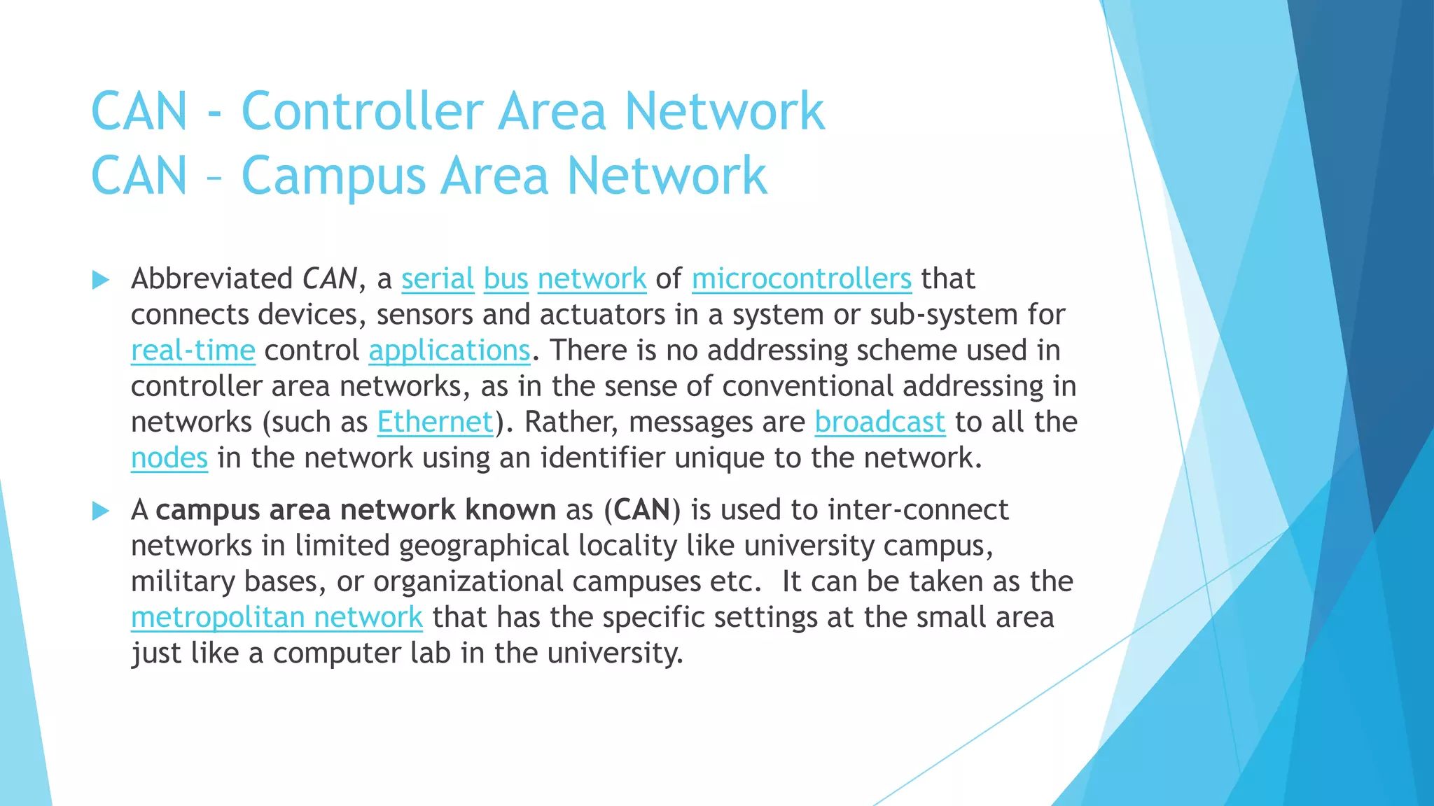 CAN - Controller Area Network
CAN – Campus Area Network
 Abbreviated CAN, a serial bus network of microcontrollers that
connects devices, sensors and actuators in a system or sub-system for
real-time control applications. There is no addressing scheme used in
controller area networks, as in the sense of conventional addressing in
networks (such as Ethernet). Rather, messages are broadcast to all the
nodes in the network using an identifier unique to the network.
 A campus area network known as (CAN) is used to inter-connect
networks in limited geographical locality like university campus,
military bases, or organizational campuses etc. It can be taken as the
metropolitan network that has the specific settings at the small area
just like a computer lab in the university.
 