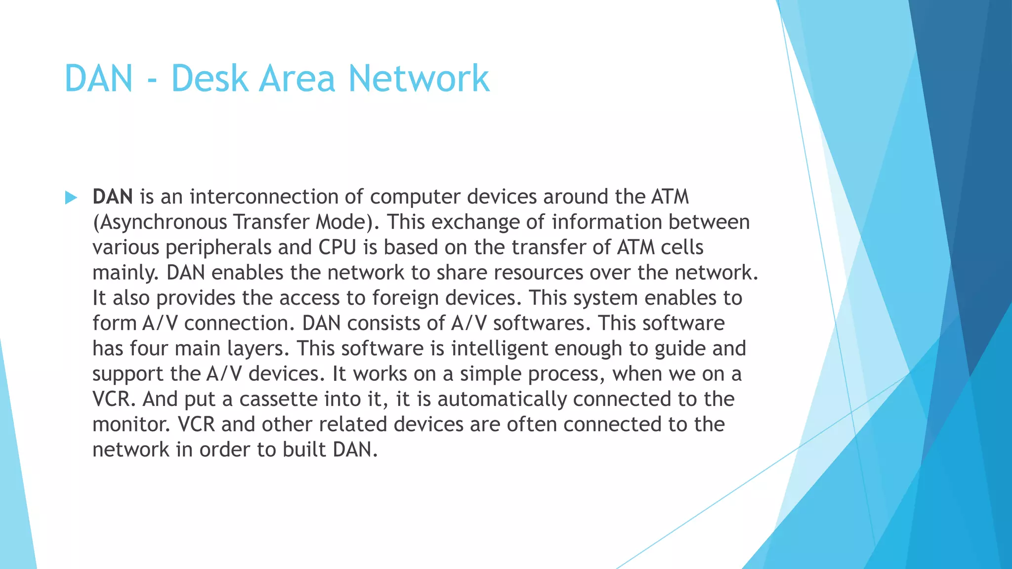 DAN - Desk Area Network
 DAN is an interconnection of computer devices around the ATM
(Asynchronous Transfer Mode). This exchange of information between
various peripherals and CPU is based on the transfer of ATM cells
mainly. DAN enables the network to share resources over the network.
It also provides the access to foreign devices. This system enables to
form A/V connection. DAN consists of A/V softwares. This software
has four main layers. This software is intelligent enough to guide and
support the A/V devices. It works on a simple process, when we on a
VCR. And put a cassette into it, it is automatically connected to the
monitor. VCR and other related devices are often connected to the
network in order to built DAN.
 