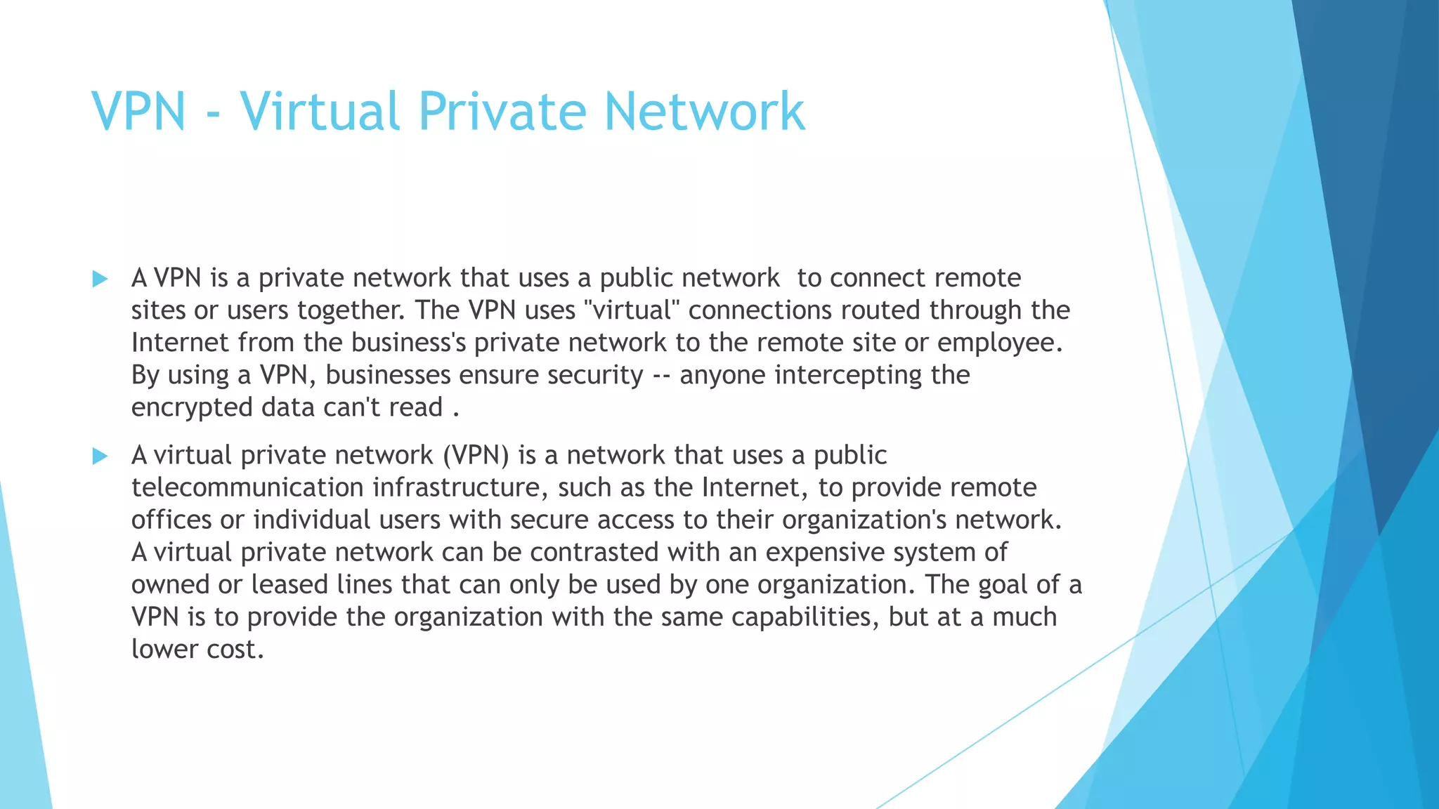 VPN - Virtual Private Network
 A VPN is a private network that uses a public network to connect remote
sites or users together. The VPN uses "virtual" connections routed through the
Internet from the business's private network to the remote site or employee.
By using a VPN, businesses ensure security -- anyone intercepting the
encrypted data can't read .
 A virtual private network (VPN) is a network that uses a public
telecommunication infrastructure, such as the Internet, to provide remote
offices or individual users with secure access to their organization's network.
A virtual private network can be contrasted with an expensive system of
owned or leased lines that can only be used by one organization. The goal of a
VPN is to provide the organization with the same capabilities, but at a much
lower cost.
 
