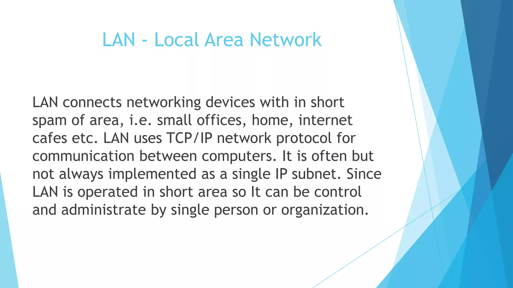 LAN - Local Area Network
LAN connects networking devices with in short
spam of area, i.e. small offices, home, internet
cafes etc. LAN uses TCP/IP network protocol for
communication between computers. It is often but
not always implemented as a single IP subnet. Since
LAN is operated in short area so It can be control
and administrate by single person or organization.
 