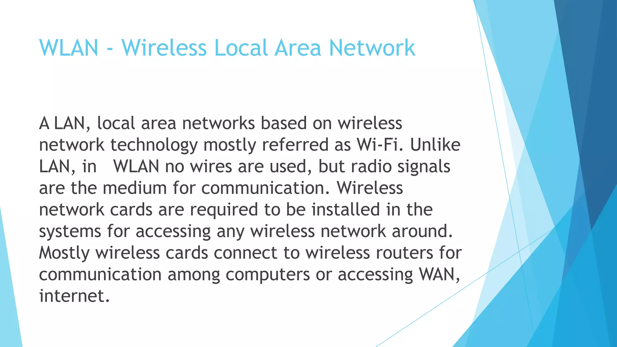 WLAN - Wireless Local Area Network
A LAN, local area networks based on wireless
network technology mostly referred as Wi-Fi. Unlike
LAN, in WLAN no wires are used, but radio signals
are the medium for communication. Wireless
network cards are required to be installed in the
systems for accessing any wireless network around.
Mostly wireless cards connect to wireless routers for
communication among computers or accessing WAN,
internet.
 