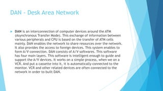 DAN - Desk Area Network
 DAN is an interconnection of computer devices around the ATM
(Asynchronous Transfer Mode). This exchange of information between
various peripherals and CPU is based on the transfer of ATM cells
mainly. DAN enables the network to share resources over the network.
It also provides the access to foreign devices. This system enables to
form A/V connection. DAN consists of A/V softwares. This software
has four main layers. This software is intelligent enough to guide and
support the A/V devices. It works on a simple process, when we on a
VCR. And put a cassette into it, it is automatically connected to the
monitor. VCR and other related devices are often connected to the
network in order to built DAN.
 