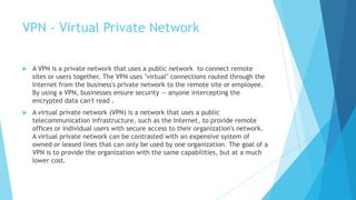 VPN - Virtual Private Network
 A VPN is a private network that uses a public network to connect remote
sites or users together. The VPN uses "virtual" connections routed through the
Internet from the business's private network to the remote site or employee.
By using a VPN, businesses ensure security -- anyone intercepting the
encrypted data can't read .
 A virtual private network (VPN) is a network that uses a public
telecommunication infrastructure, such as the Internet, to provide remote
offices or individual users with secure access to their organization's network.
A virtual private network can be contrasted with an expensive system of
owned or leased lines that can only be used by one organization. The goal of a
VPN is to provide the organization with the same capabilities, but at a much
lower cost.
 