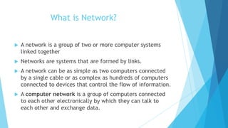 What is Network?
 A network is a group of two or more computer systems
linked together
 Networks are systems that are formed by links.
 A network can be as simple as two computers connected
by a single cable or as complex as hundreds of computers
connected to devices that control the flow of information.
 A computer network is a group of computers connected
to each other electronically by which they can talk to
each other and exchange data.
 