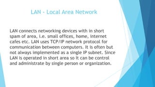LAN - Local Area Network
LAN connects networking devices with in short
spam of area, i.e. small offices, home, internet
cafes etc. LAN uses TCP/IP network protocol for
communication between computers. It is often but
not always implemented as a single IP subnet. Since
LAN is operated in short area so It can be control
and administrate by single person or organization.
 