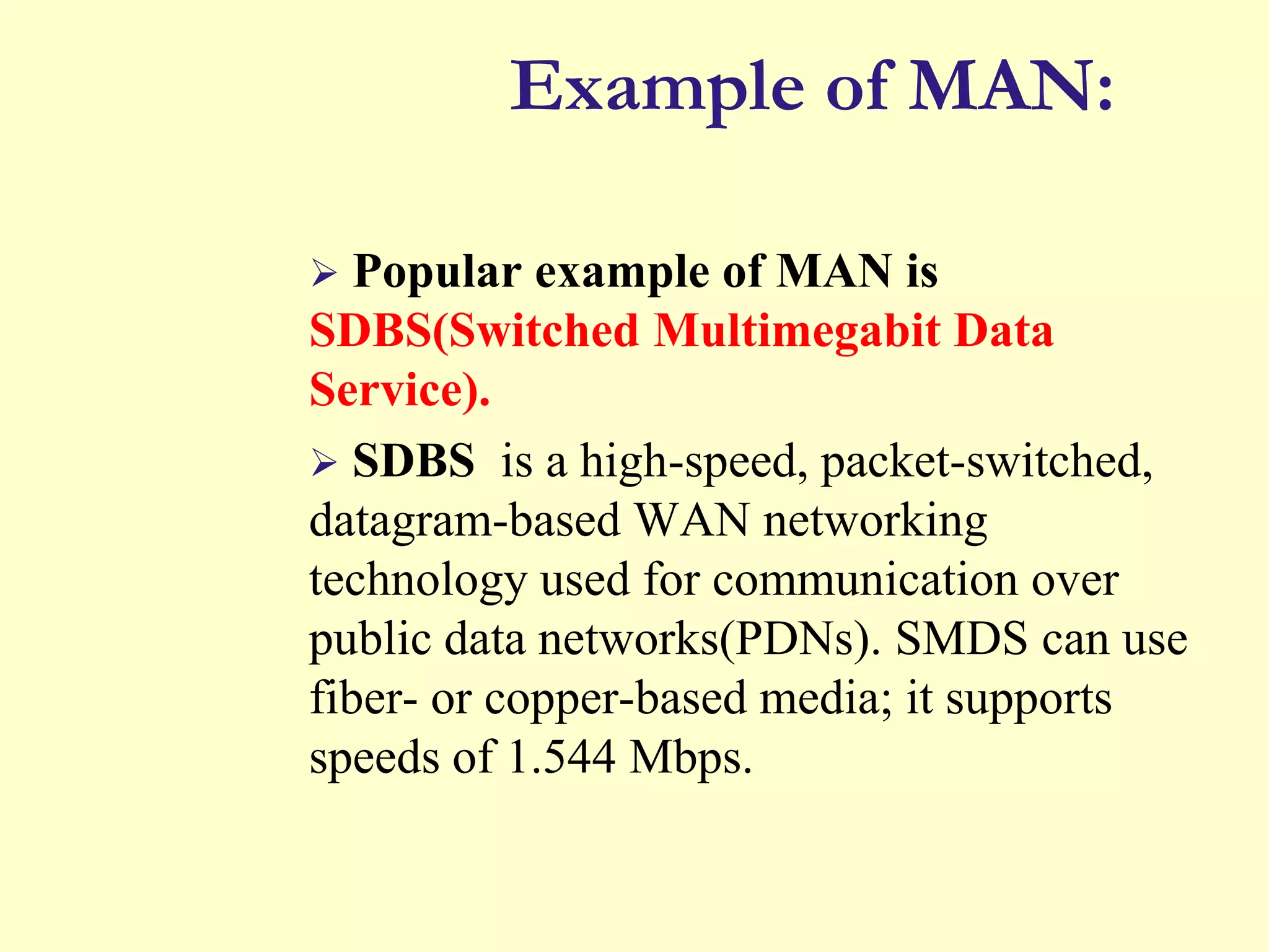 Example of MAN:


Popular example of MAN is
SDBS(Switched Multimegabit Data
Service).
 SDBS is a high-speed, packet-switched,
datagram-based WAN networking
technology used for communication over
public data networks(PDNs). SMDS can use
fiber- or copper-based media; it supports
speeds of 1.544 Mbps.

 