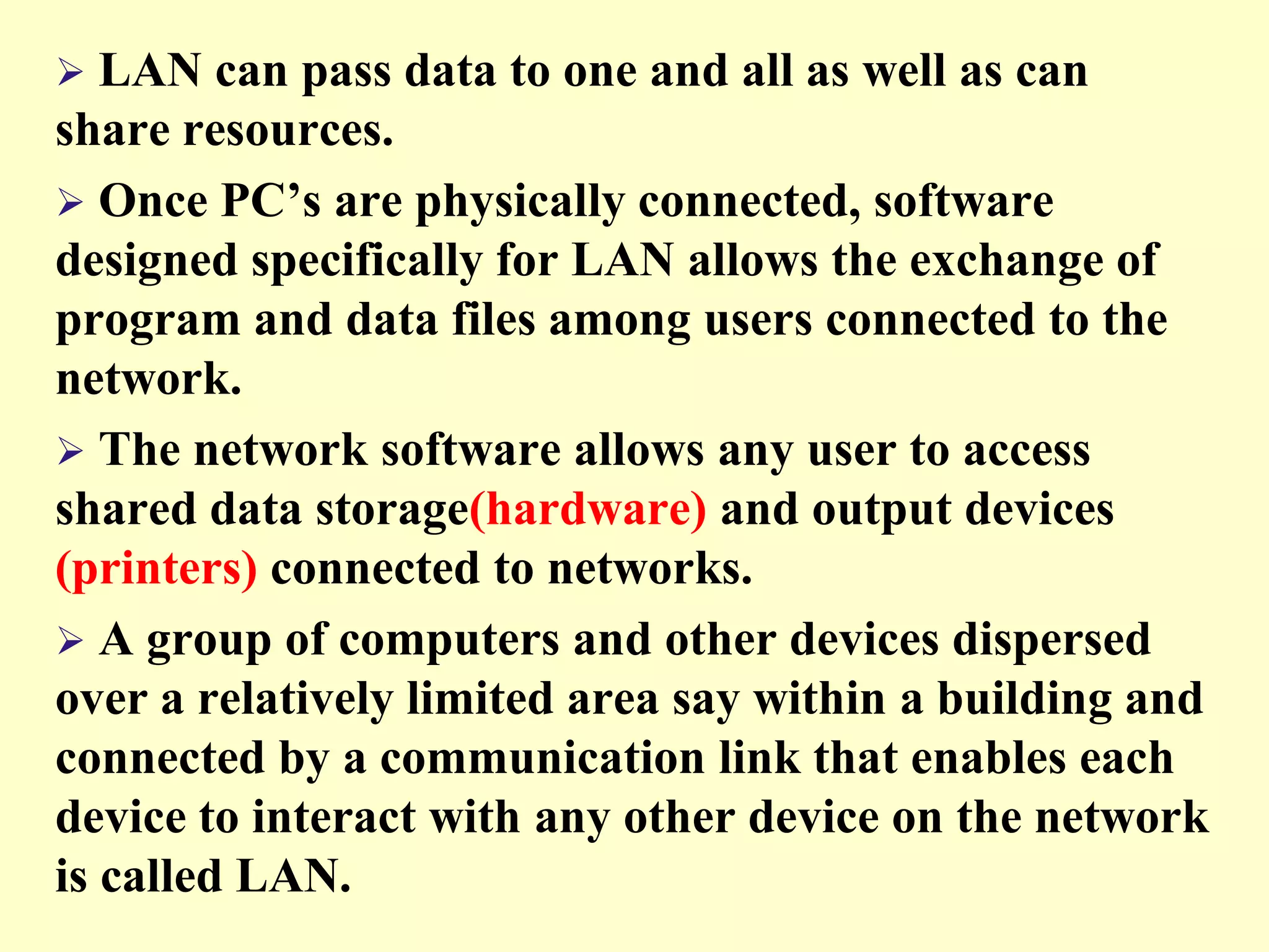 

LAN can pass data to one and all as well as can
share resources.
 Once PC’s are physically connected, software
designed specifically for LAN allows the exchange of
program and data files among users connected to the
network.
 The network software allows any user to access
shared data storage(hardware) and output devices
(printers) connected to networks.
 A group of computers and other devices dispersed
over a relatively limited area say within a building and
connected by a communication link that enables each
device to interact with any other device on the network
is called LAN.

 