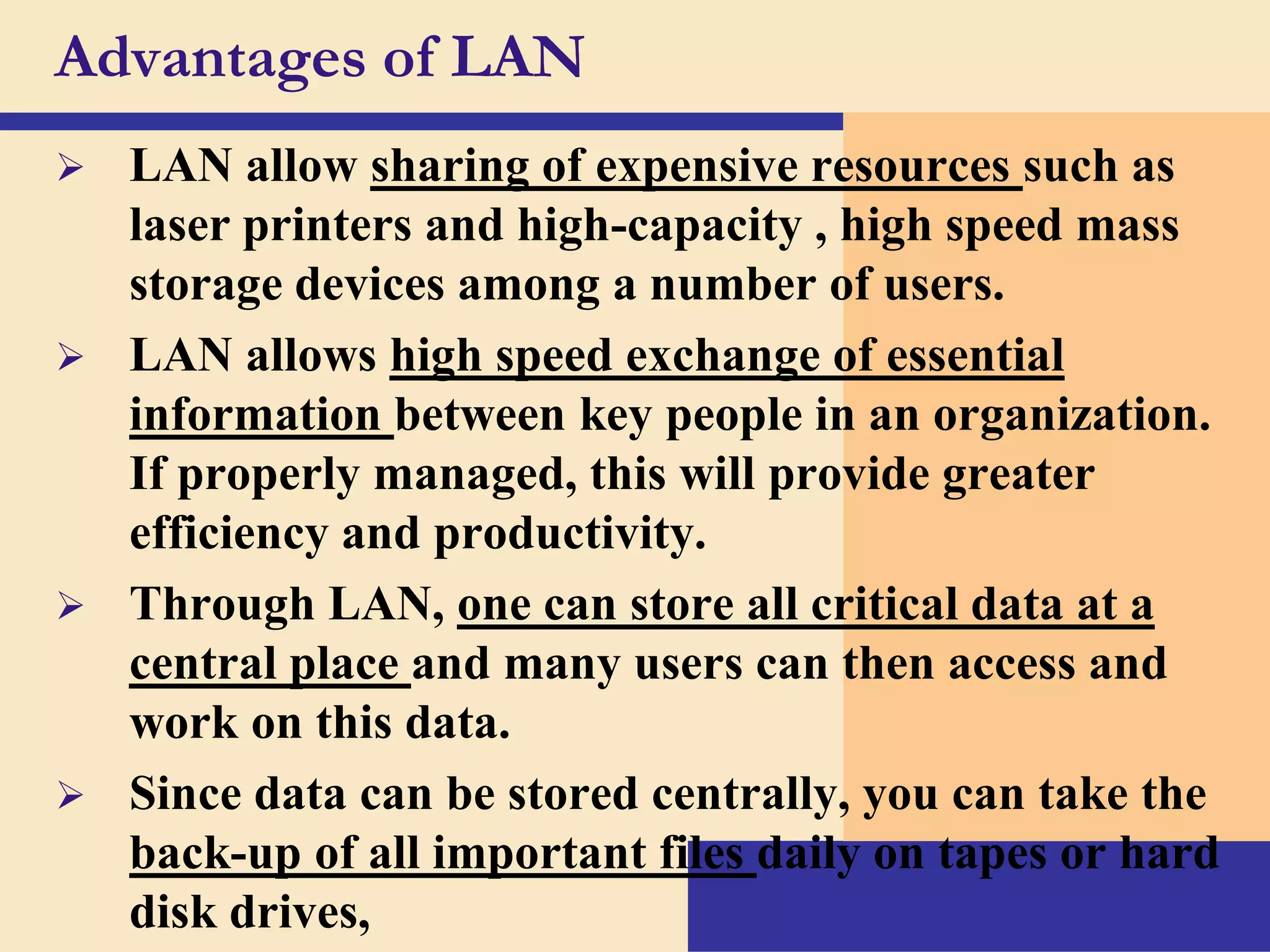 Advantages of LAN


LAN allow sharing of expensive resources such as
laser printers and high-capacity , high speed mass
storage devices among a number of users.
 LAN allows high speed exchange of essential
information between key people in an organization.
If properly managed, this will provide greater
efficiency and productivity.
 Through LAN, one can store all critical data at a
central place and many users can then access and
work on this data.
 Since data can be stored centrally, you can take the
back-up of all important files daily on tapes or hard
disk drives,

 